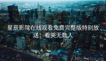 星辰影院在线观看免费完整版特别放送：看哭无数人