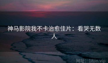 神马影院我不卡治愈佳片：看哭无数人